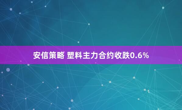 安信策略 塑料主力合约收跌0.6%