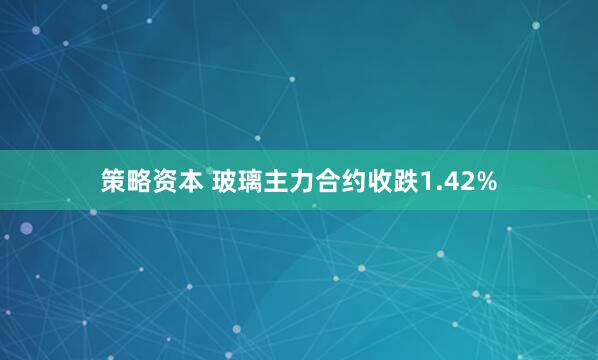 策略资本 玻璃主力合约收跌1.42%