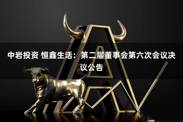 中岩投资 恒鑫生活：第二届董事会第六次会议决议公告