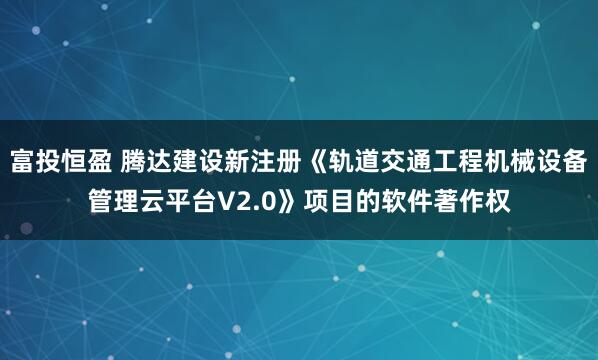 富投恒盈 腾达建设新注册《轨道交通工程机械设备管理云平台V2.0》项目的软件著作权