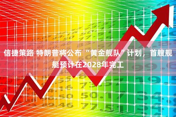 信捷策路 特朗普将公布 “黄金舰队”计划，首艘舰艇预计在2028年完工