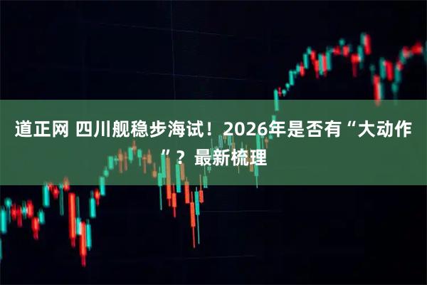 道正网 四川舰稳步海试！2026年是否有“大动作”？最新梳理