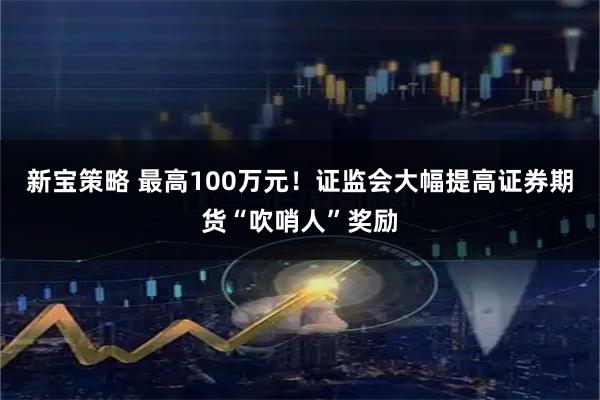 新宝策略 最高100万元！证监会大幅提高证券期货“吹哨人”奖励