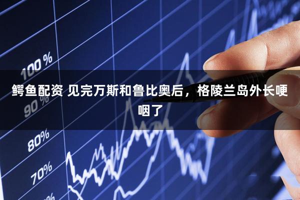 鳄鱼配资 见完万斯和鲁比奥后，格陵兰岛外长哽咽了