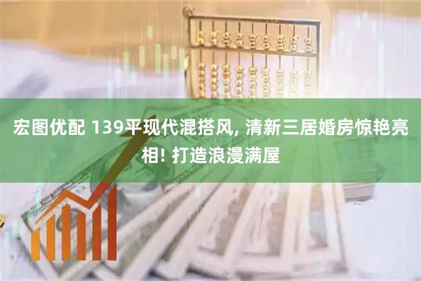 宏图优配 139平现代混搭风, 清新三居婚房惊艳亮相! 打造浪漫满屋