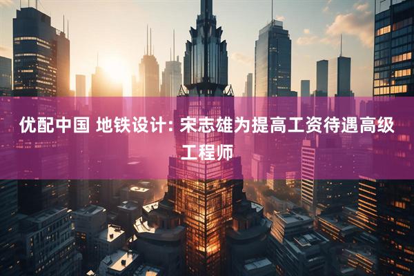 优配中国 地铁设计: 宋志雄为提高工资待遇高级工程师